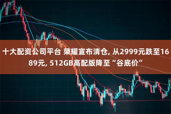 十大配资公司平台 荣耀宣布清仓, 从2999元跌至1689元, 512GB高配版降至“谷底价”