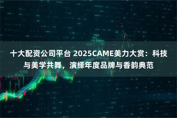 十大配资公司平台 2025CAME美力大赏：科技与美学共舞，演绎年度品牌与香韵典范
