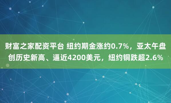 财富之家配资平台 纽约期金涨约0.7%，亚太午盘创历史新高、逼近4200美元，纽约铜跌超2.6%