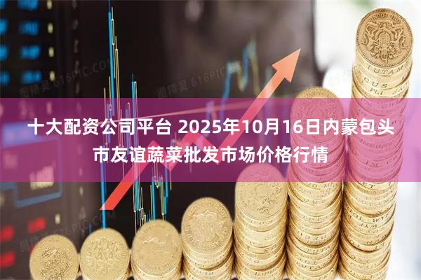 十大配资公司平台 2025年10月16日内蒙包头市友谊蔬菜批发市场价格行情
