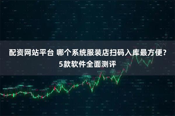 配资网站平台 哪个系统服装店扫码入库最方便？5款软件全面测评