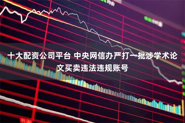 十大配资公司平台 中央网信办严打一批涉学术论文买卖违法违规账号