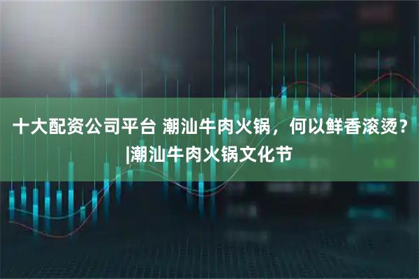 十大配资公司平台 潮汕牛肉火锅，何以鲜香滚烫？|潮汕牛肉火锅文化节