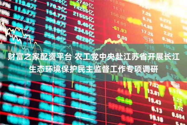 财富之家配资平台 农工党中央赴江苏省开展长江生态环境保护民主监督工作专项调研