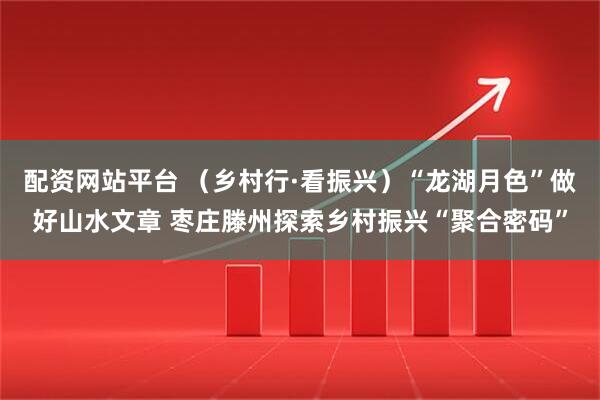 配资网站平台 （乡村行·看振兴）“龙湖月色”做好山水文章 枣庄滕州探索乡村振兴“聚合密码”