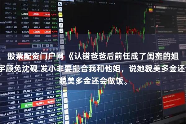 股票配资门户网 《认错爸爸后前任成了闺蜜的姐姐》顾宇顾免沈砚 发小非要撮合我和他姐，说她貌美多金还会做饭。